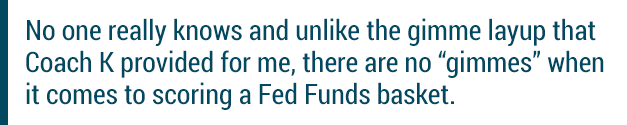 No one really knows and unlike the gimme layup that Coach K provided for me, there are no "gimmes" when it comes to scoring a Fed Funds basket.